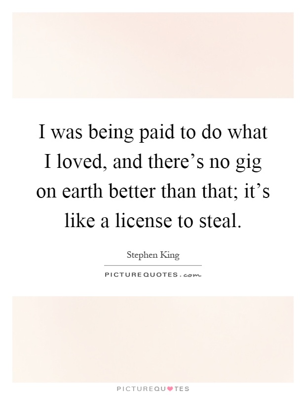 I was being paid to do what I loved, and there's no gig on earth better than that; it's like a license to steal Picture Quote #1