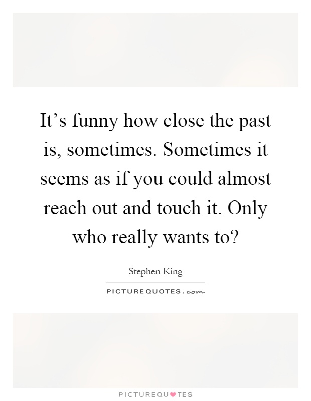 It's funny how close the past is, sometimes. Sometimes it seems as if you could almost reach out and touch it. Only who really wants to? Picture Quote #1