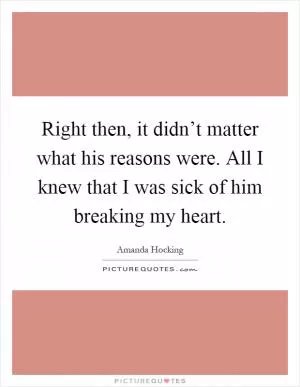 Right then, it didn’t matter what his reasons were. All I knew that I was sick of him breaking my heart Picture Quote #1