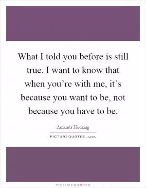 What I told you before is still true. I want to know that when you’re with me, it’s because you want to be, not because you have to be Picture Quote #1