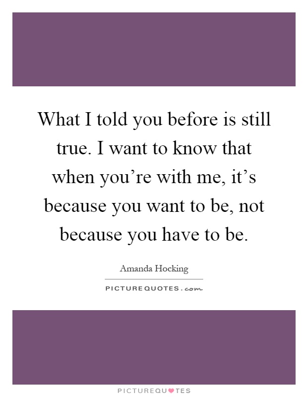 What I told you before is still true. I want to know that when you're with me, it's because you want to be, not because you have to be Picture Quote #1