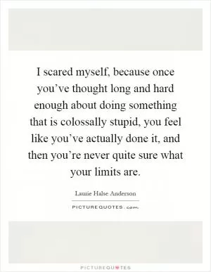 I scared myself, because once you’ve thought long and hard enough about doing something that is colossally stupid, you feel like you’ve actually done it, and then you’re never quite sure what your limits are Picture Quote #1