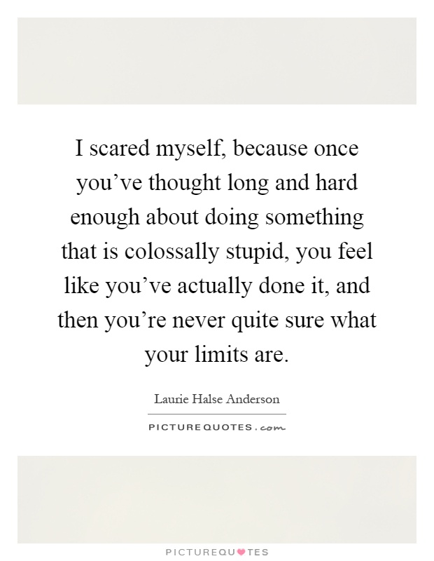 I scared myself, because once you've thought long and hard enough about doing something that is colossally stupid, you feel like you've actually done it, and then you're never quite sure what your limits are Picture Quote #1