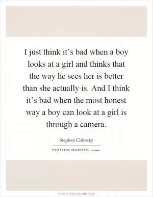 I just think it’s bad when a boy looks at a girl and thinks that the way he sees her is better than she actually is. And I think it’s bad when the most honest way a boy can look at a girl is through a camera Picture Quote #1