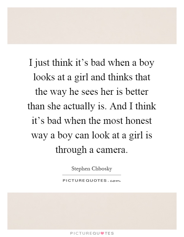 I just think it's bad when a boy looks at a girl and thinks that the way he sees her is better than she actually is. And I think it's bad when the most honest way a boy can look at a girl is through a camera Picture Quote #1