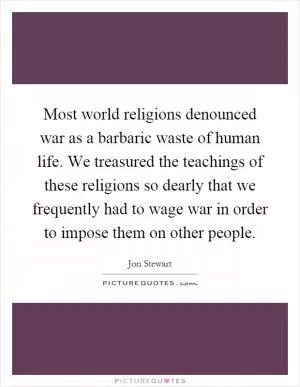 Most world religions denounced war as a barbaric waste of human life. We treasured the teachings of these religions so dearly that we frequently had to wage war in order to impose them on other people Picture Quote #1