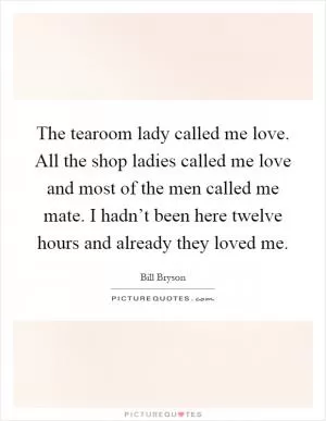 The tearoom lady called me love. All the shop ladies called me love and most of the men called me mate. I hadn’t been here twelve hours and already they loved me Picture Quote #1
