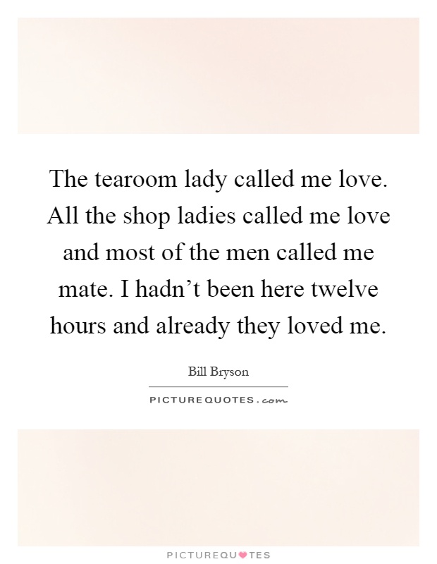 The tearoom lady called me love. All the shop ladies called me love and most of the men called me mate. I hadn't been here twelve hours and already they loved me Picture Quote #1