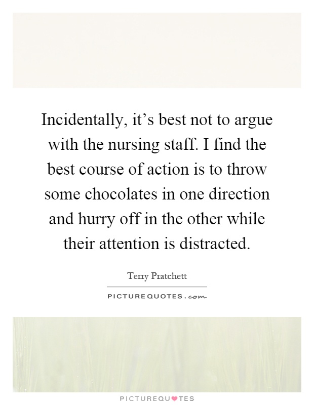 Incidentally, it's best not to argue with the nursing staff. I find the best course of action is to throw some chocolates in one direction and hurry off in the other while their attention is distracted Picture Quote #1