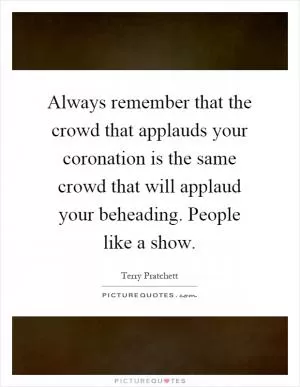Always remember that the crowd that applauds your coronation is the same crowd that will applaud your beheading. People like a show Picture Quote #1