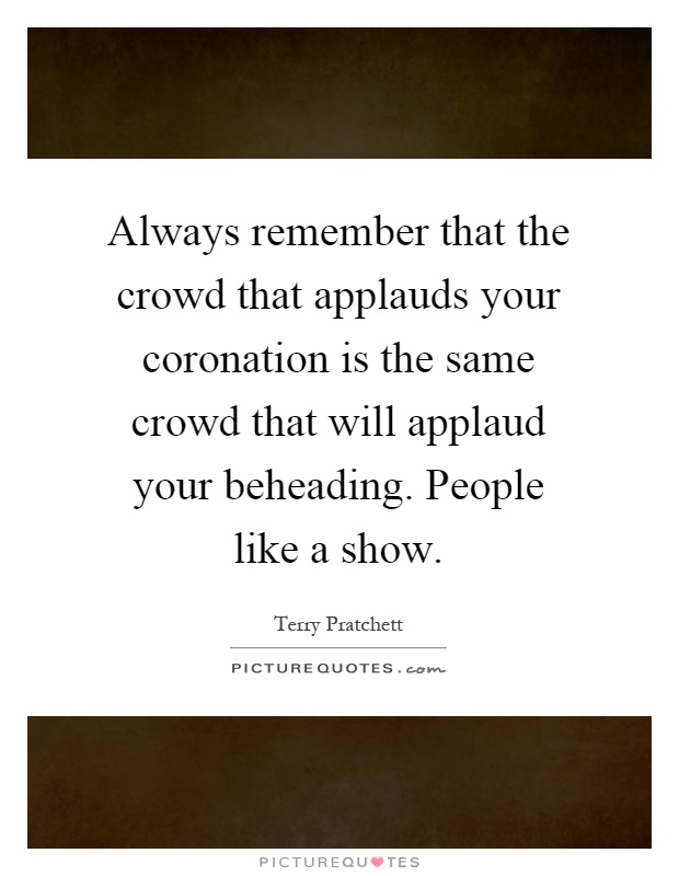 Always remember that the crowd that applauds your coronation is the same crowd that will applaud your beheading. People like a show Picture Quote #1