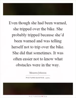 Even though she had been warned, she tripped over the bike. She probably tripped because she’d been warned and was telling herself not to trip over the bike. She did that sometimes. It was often easier not to know what obstacles were in the way Picture Quote #1