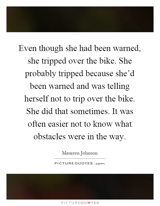 Even though she had been warned, she tripped over the bike. She probably tripped because she'd been warned and was telling herself not to trip over the bike. She did that sometimes. It was often easier not to know what obstacles were in the way Picture Quote #1