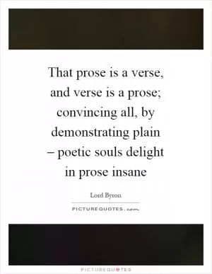 That prose is a verse, and verse is a prose; convincing all, by demonstrating plain – poetic souls delight in prose insane Picture Quote #1