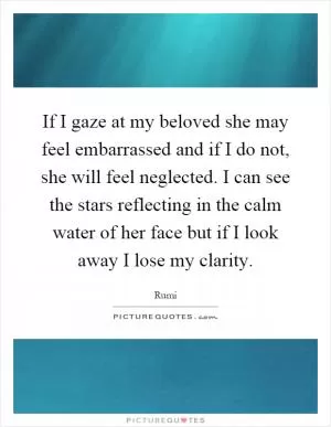 If I gaze at my beloved she may feel embarrassed and if I do not, she will feel neglected. I can see the stars reflecting in the calm water of her face but if I look away I lose my clarity Picture Quote #1