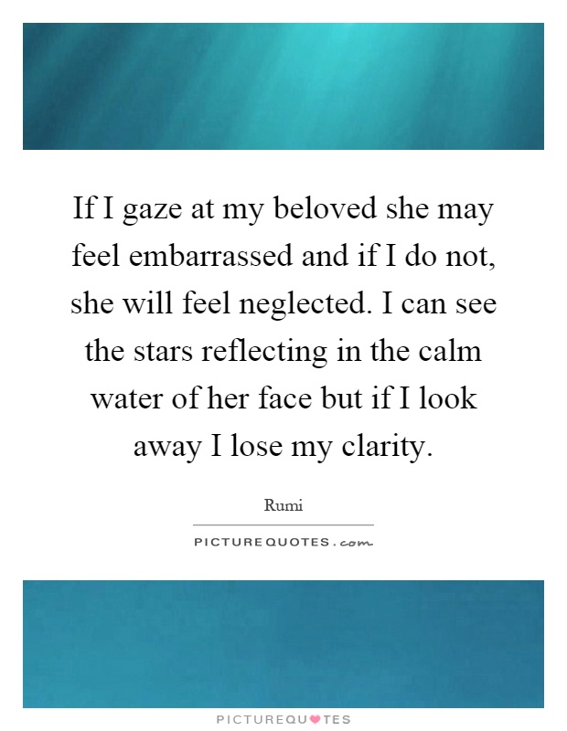 If I gaze at my beloved she may feel embarrassed and if I do not, she will feel neglected. I can see the stars reflecting in the calm water of her face but if I look away I lose my clarity Picture Quote #1