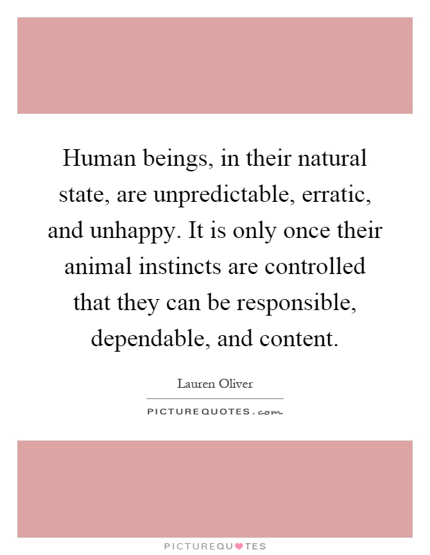 Human beings, in their natural state, are unpredictable, erratic, and unhappy. It is only once their animal instincts are controlled that they can be responsible, dependable, and content Picture Quote #1