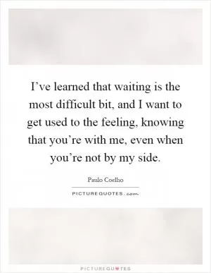 I’ve learned that waiting is the most difficult bit, and I want to get used to the feeling, knowing that you’re with me, even when you’re not by my side Picture Quote #1