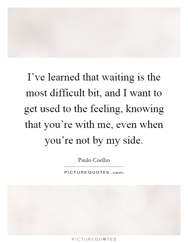 I've learned that waiting is the most difficult bit, and I want to get used to the feeling, knowing that you're with me, even when you're not by my side Picture Quote #1