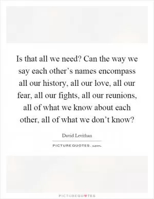 Is that all we need? Can the way we say each other’s names encompass all our history, all our love, all our fear, all our fights, all our reunions, all of what we know about each other, all of what we don’t know? Picture Quote #1