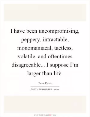 I have been uncompromising, peppery, intractable, monomaniacal, tactless, volatile, and oftentimes disagreeable... I suppose I’m larger than life Picture Quote #1