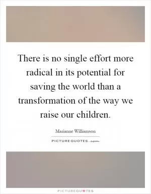 There is no single effort more radical in its potential for saving the world than a transformation of the way we raise our children Picture Quote #1
