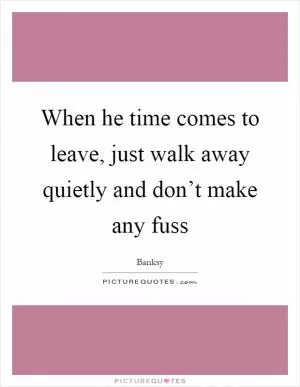 When he time comes to leave, just walk away quietly and don’t make any fuss Picture Quote #1