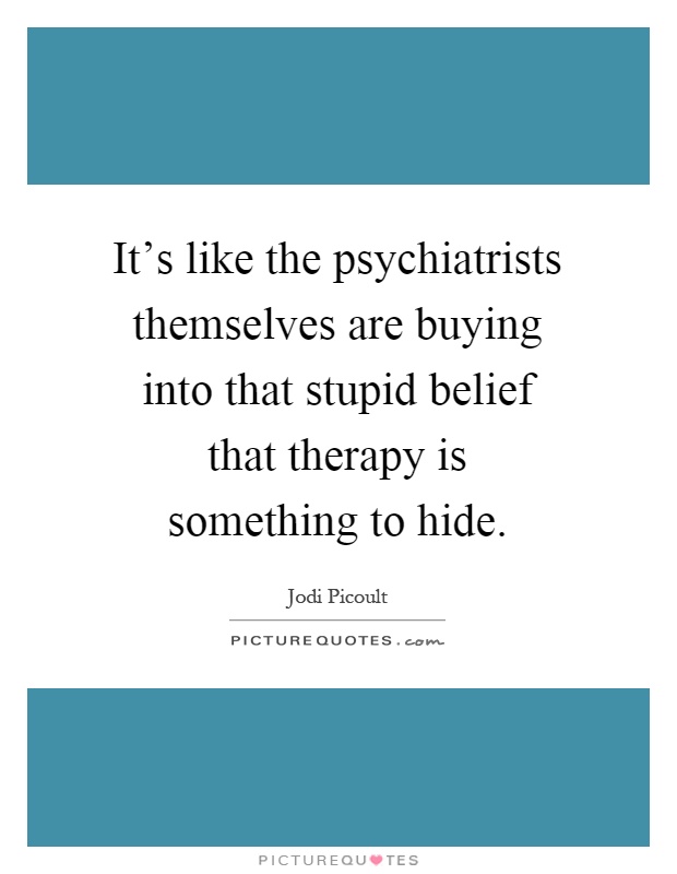 It's like the psychiatrists themselves are buying into that stupid belief that therapy is something to hide Picture Quote #1