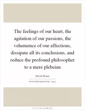 The feelings of our heart, the agitation of our passions, the vehemence of our affections, dissipate all its conclusions, and reduce the profound philosopher to a mere plebeian Picture Quote #1