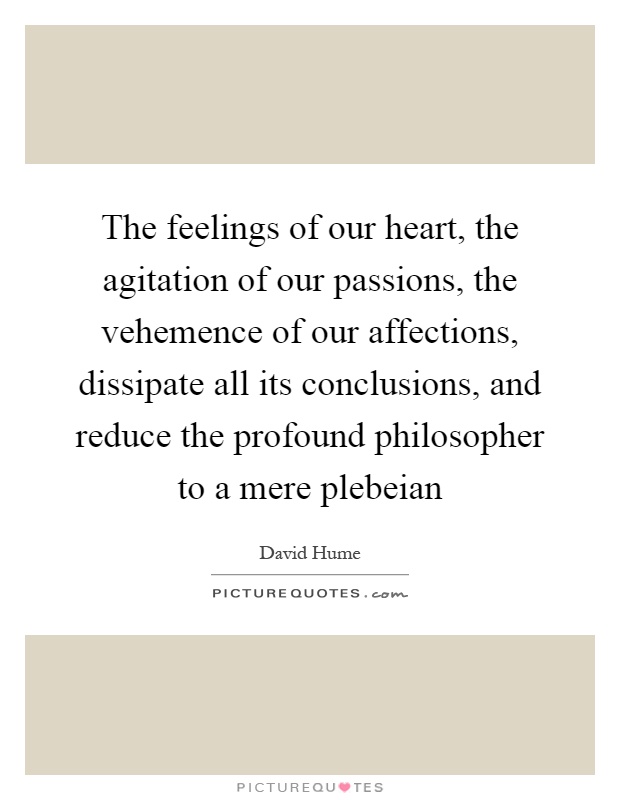 The feelings of our heart, the agitation of our passions, the vehemence of our affections, dissipate all its conclusions, and reduce the profound philosopher to a mere plebeian Picture Quote #1