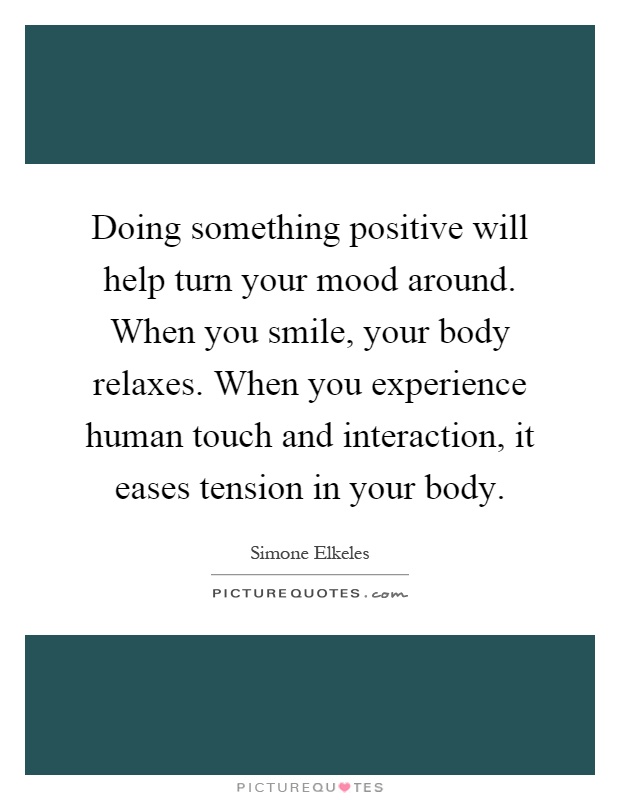 Doing something positive will help turn your mood around. When you smile, your body relaxes. When you experience human touch and interaction, it eases tension in your body Picture Quote #1
