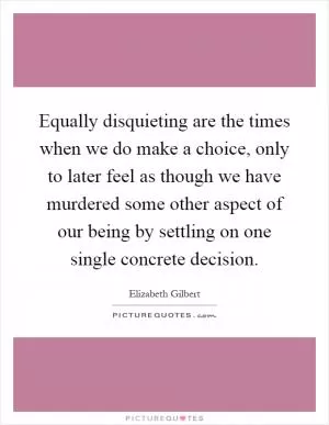 Equally disquieting are the times when we do make a choice, only to later feel as though we have murdered some other aspect of our being by settling on one single concrete decision Picture Quote #1
