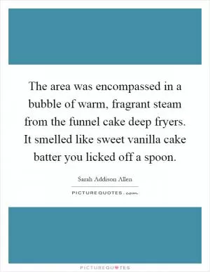 The area was encompassed in a bubble of warm, fragrant steam from the funnel cake deep fryers. It smelled like sweet vanilla cake batter you licked off a spoon Picture Quote #1