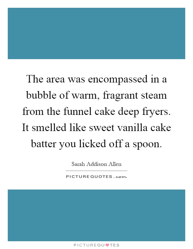 The area was encompassed in a bubble of warm, fragrant steam from the funnel cake deep fryers. It smelled like sweet vanilla cake batter you licked off a spoon Picture Quote #1