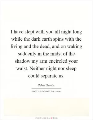 I have slept with you all night long while the dark earth spins with the living and the dead, and on waking suddenly in the midst of the shadow my arm encircled your waist. Neither night nor sleep could separate us Picture Quote #1