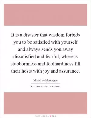 It is a disaster that wisdom forbids you to be satisfied with yourself and always sends you away dissatisfied and fearful, whereas stubbornness and foolhardiness fill their hosts with joy and assurance Picture Quote #1