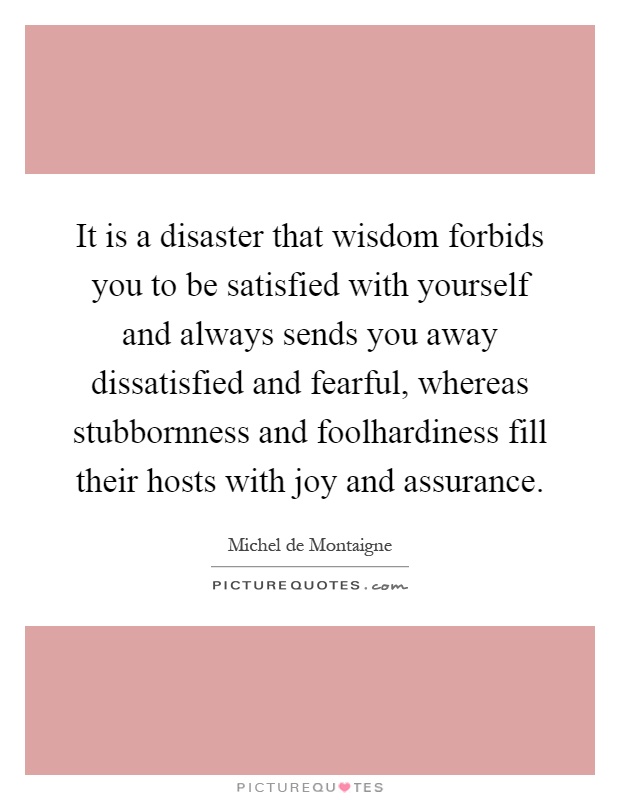 It is a disaster that wisdom forbids you to be satisfied with yourself and always sends you away dissatisfied and fearful, whereas stubbornness and foolhardiness fill their hosts with joy and assurance Picture Quote #1