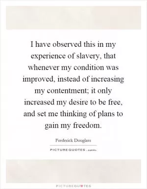 I have observed this in my experience of slavery, that whenever my condition was improved, instead of increasing my contentment; it only increased my desire to be free, and set me thinking of plans to gain my freedom Picture Quote #1