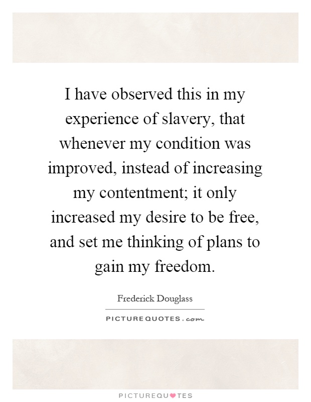 I have observed this in my experience of slavery, that whenever my condition was improved, instead of increasing my contentment; it only increased my desire to be free, and set me thinking of plans to gain my freedom Picture Quote #1