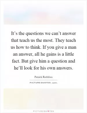 It’s the questions we can’t answer that teach us the most. They teach us how to think. If you give a man an answer, all he gains is a little fact. But give him a question and he’ll look for his own answers Picture Quote #1