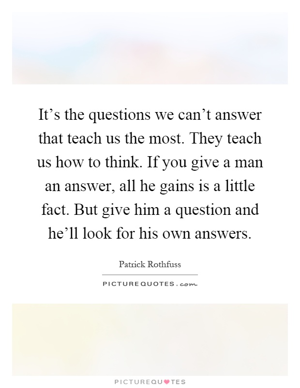 It's the questions we can't answer that teach us the most. They teach us how to think. If you give a man an answer, all he gains is a little fact. But give him a question and he'll look for his own answers Picture Quote #1