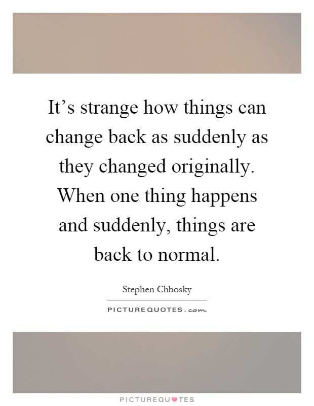 It's strange how things can change back as suddenly as they changed originally. When one thing happens and suddenly, things are back to normal Picture Quote #1