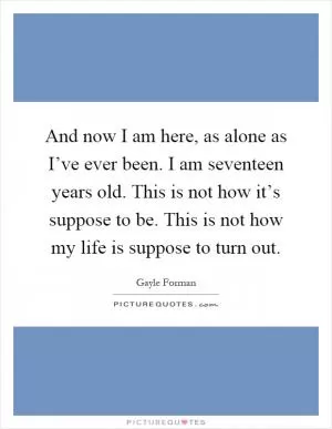And now I am here, as alone as I’ve ever been. I am seventeen years old. This is not how it’s suppose to be. This is not how my life is suppose to turn out Picture Quote #1