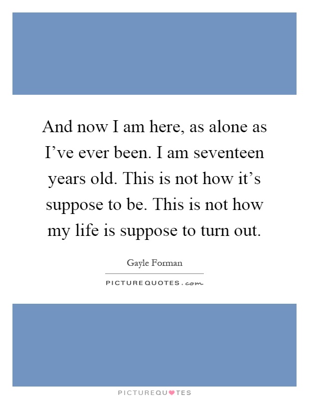 And now I am here, as alone as I've ever been. I am seventeen years old. This is not how it's suppose to be. This is not how my life is suppose to turn out Picture Quote #1