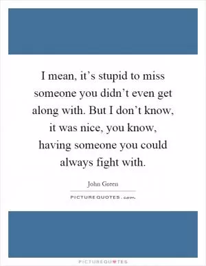 I mean, it’s stupid to miss someone you didn’t even get along with. But I don’t know, it was nice, you know, having someone you could always fight with Picture Quote #1