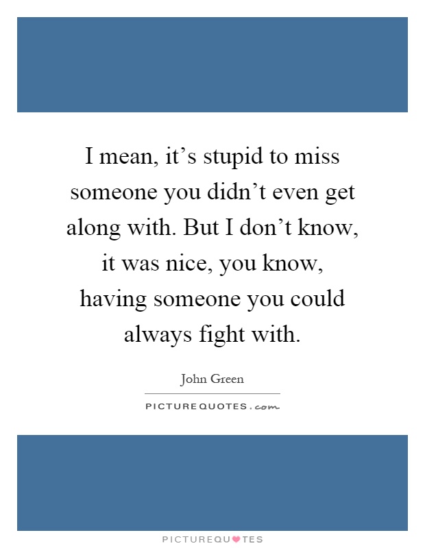 I mean, it's stupid to miss someone you didn't even get along with. But I don't know, it was nice, you know, having someone you could always fight with Picture Quote #1