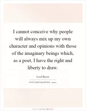 I cannot conceive why people will always mix up my own character and opinions with those of the imaginary beings which, as a poet, I have the right and liberty to draw Picture Quote #1