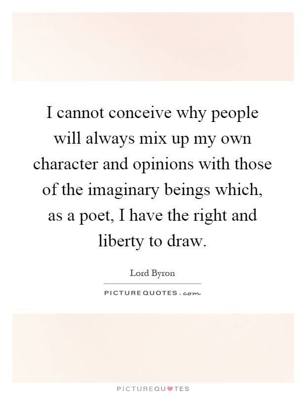 I cannot conceive why people will always mix up my own character and opinions with those of the imaginary beings which, as a poet, I have the right and liberty to draw Picture Quote #1