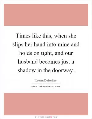 Times like this, when she slips her hand into mine and holds on tight, and our husband becomes just a shadow in the doorway Picture Quote #1