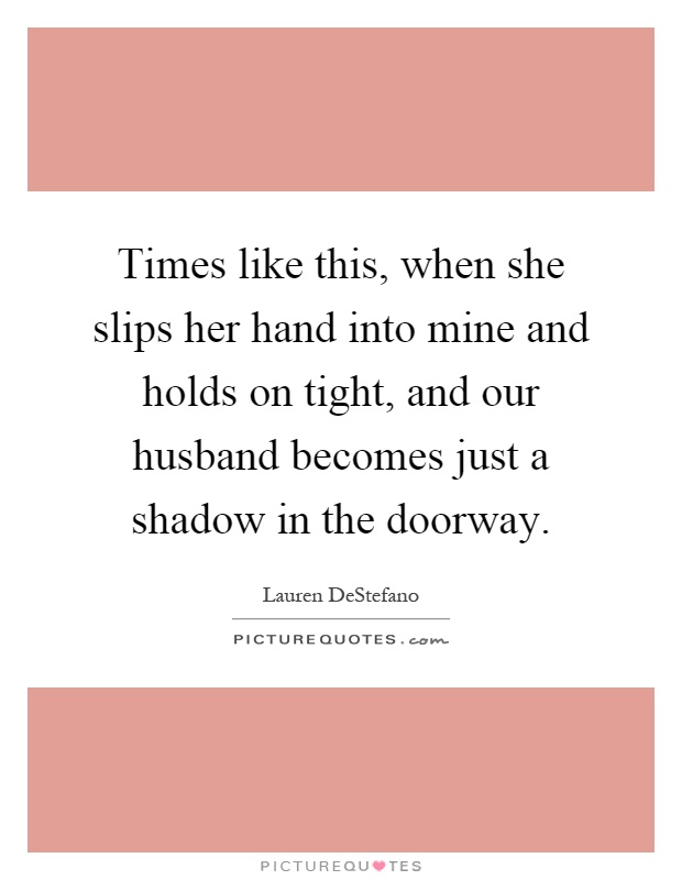 Times like this, when she slips her hand into mine and holds on tight, and our husband becomes just a shadow in the doorway Picture Quote #1